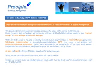 Precipio                  ®

   Finance Management
                                                                      Anticiperen
                                                                      Anticiperen       Adviseren
                                                                                        Adviseren       Optimaliseren
                                                                                                        Optimaliseren


 1st Talent in the Precipio FTP® - Finance Talent Pool


 Experienced Interim people manager with broad experience in Operational Finance & Project Management


This polyvalent interim manager can look back at a succesful career within several multinationals.
During his career path he has been working mostly in Finance and has fullfilled multiple positions, from Financial
Analyst to Credit Manager and Finance Manager.

Within the last 5 years he has also succesfully finalized several assignments as an Interim Manager, going from
SAP/Oracle Implementation to centralisation/decentralisation OCTP (Order Creation To Pay) projects and
Business/Commercial Controlling. During these assignments the combination of his main skills; people
management, strategic view and energized motivator; has always been a key to succes.

As from mid April this Interim Manager is available for a new challenge.

Would you like to receive more information about this Finance Talent?

Contact Luc Van den Cruijce via info@precipio.be , check profile ‘Luc Van den Cruijce’ on LinkedIn or gives us a call
on +32 473 49 88 92
 