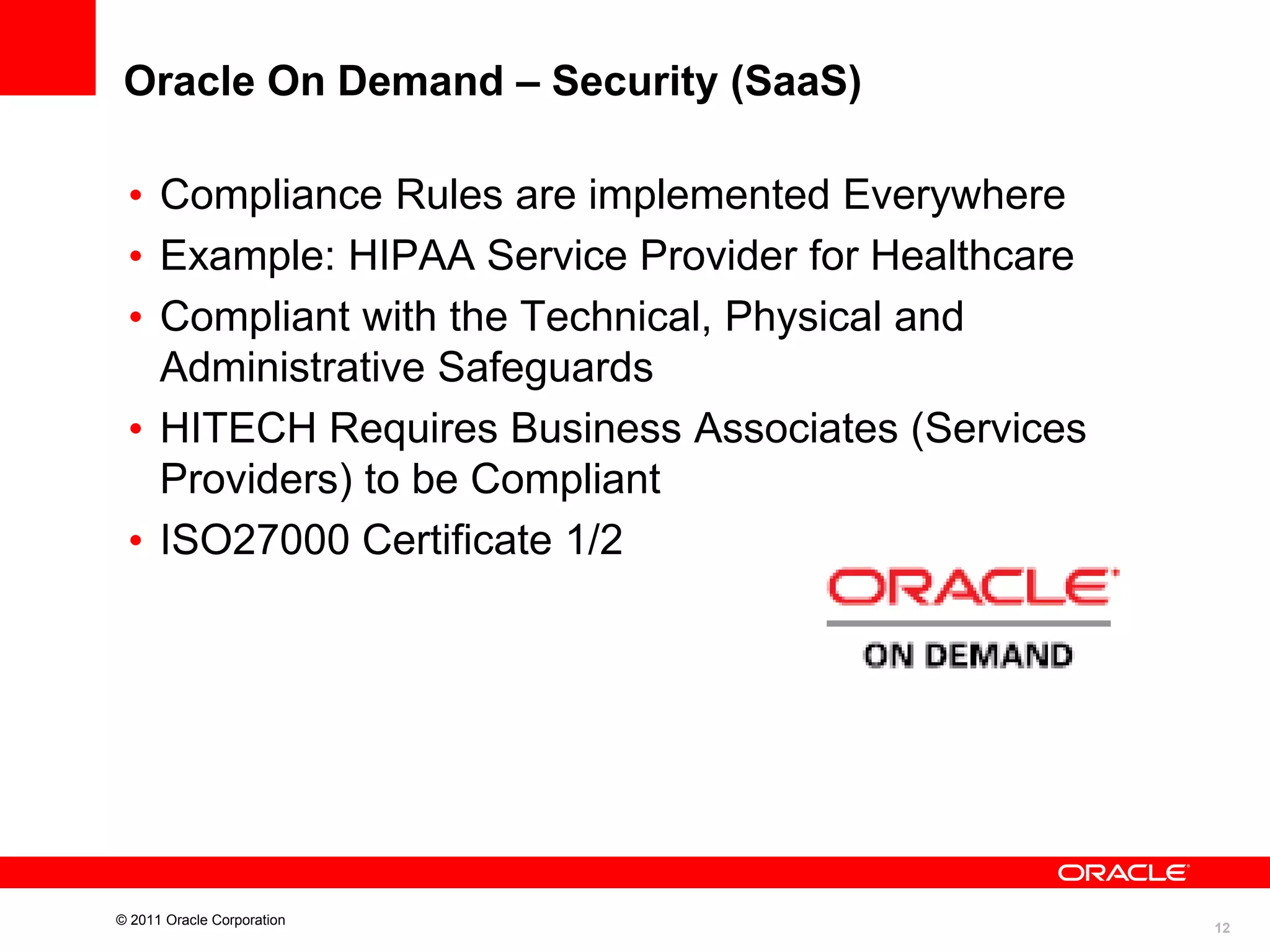 Oracle On Demand – Security (SaaS)
• Compliance Rules are implemented Everywhere
• Example: HIPAA Service Provider for Healthcare
• Compliant with the Technical, Physical and
Administrative Safeguards
• HITECH Requires Business Associates (Services
Providers) to be Compliant
• ISO27000 Certificate 1/2

© 2011 Oracle Corporation

12

 