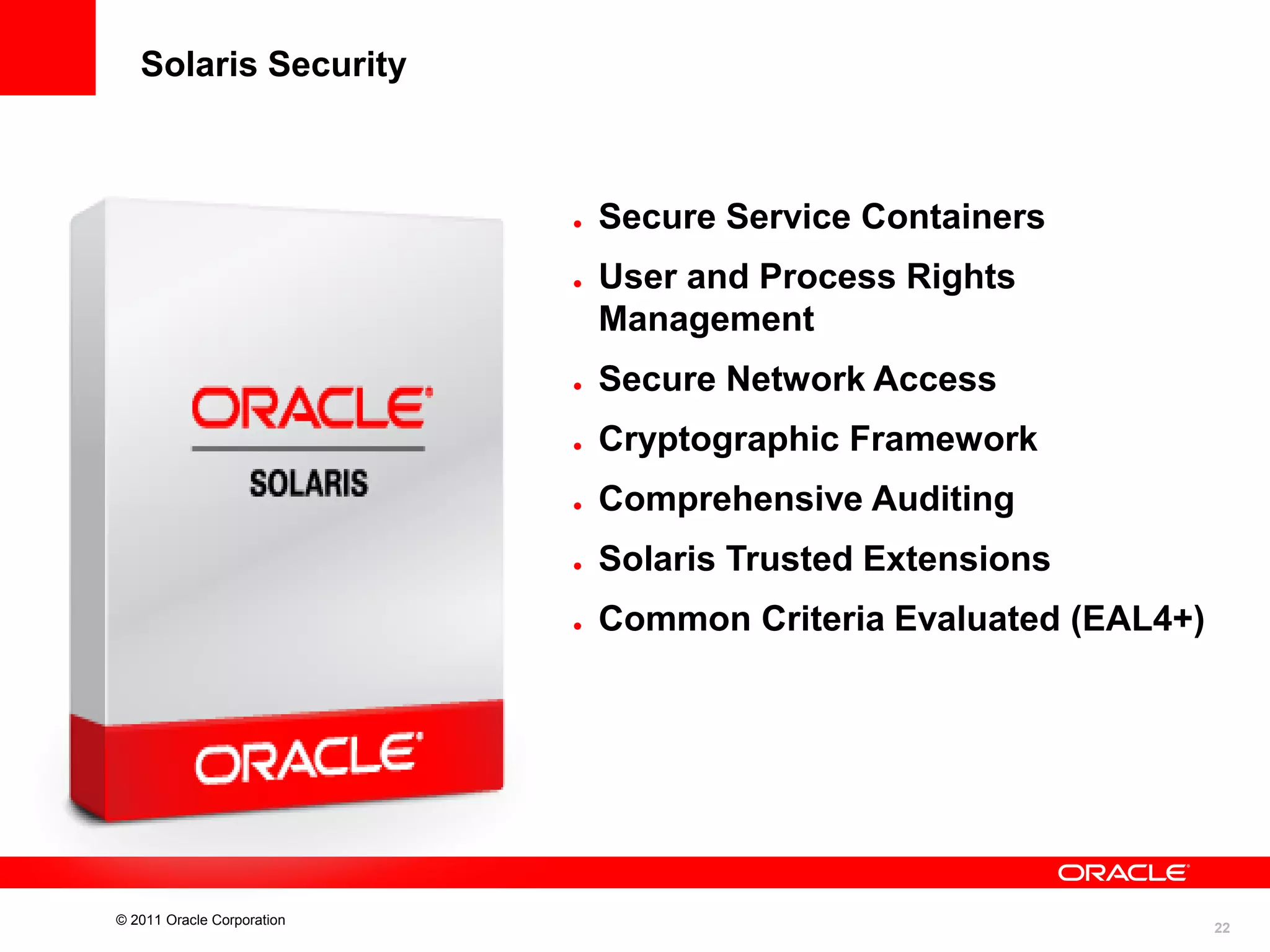 Solaris Security





Secure Service Containers
User and Process Rights
Management





Cryptographic Framework



Comprehensive Auditing



Solaris Trusted Extensions



© 2011 Oracle Corporation

Secure Network Access

Common Criteria Evaluated (EAL4+)

22

 