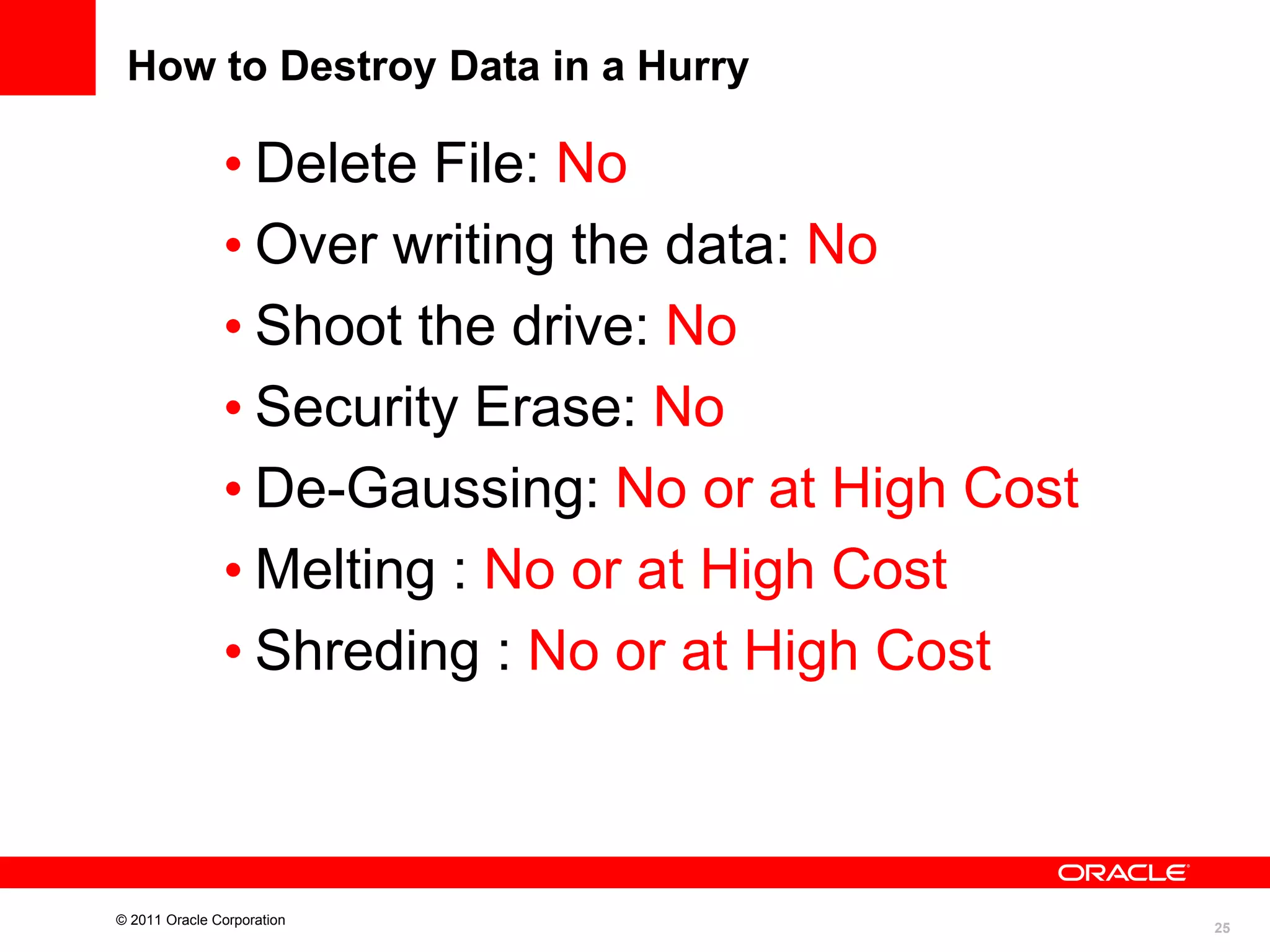 How to Destroy Data in a Hurry

• Delete File: No
• Over writing the data: No
• Shoot the drive: No
• Security Erase: No
• De-Gaussing: No or at High Cost
• Melting : No or at High Cost
• Shreding : No or at High Cost

© 2011 Oracle Corporation

25

 