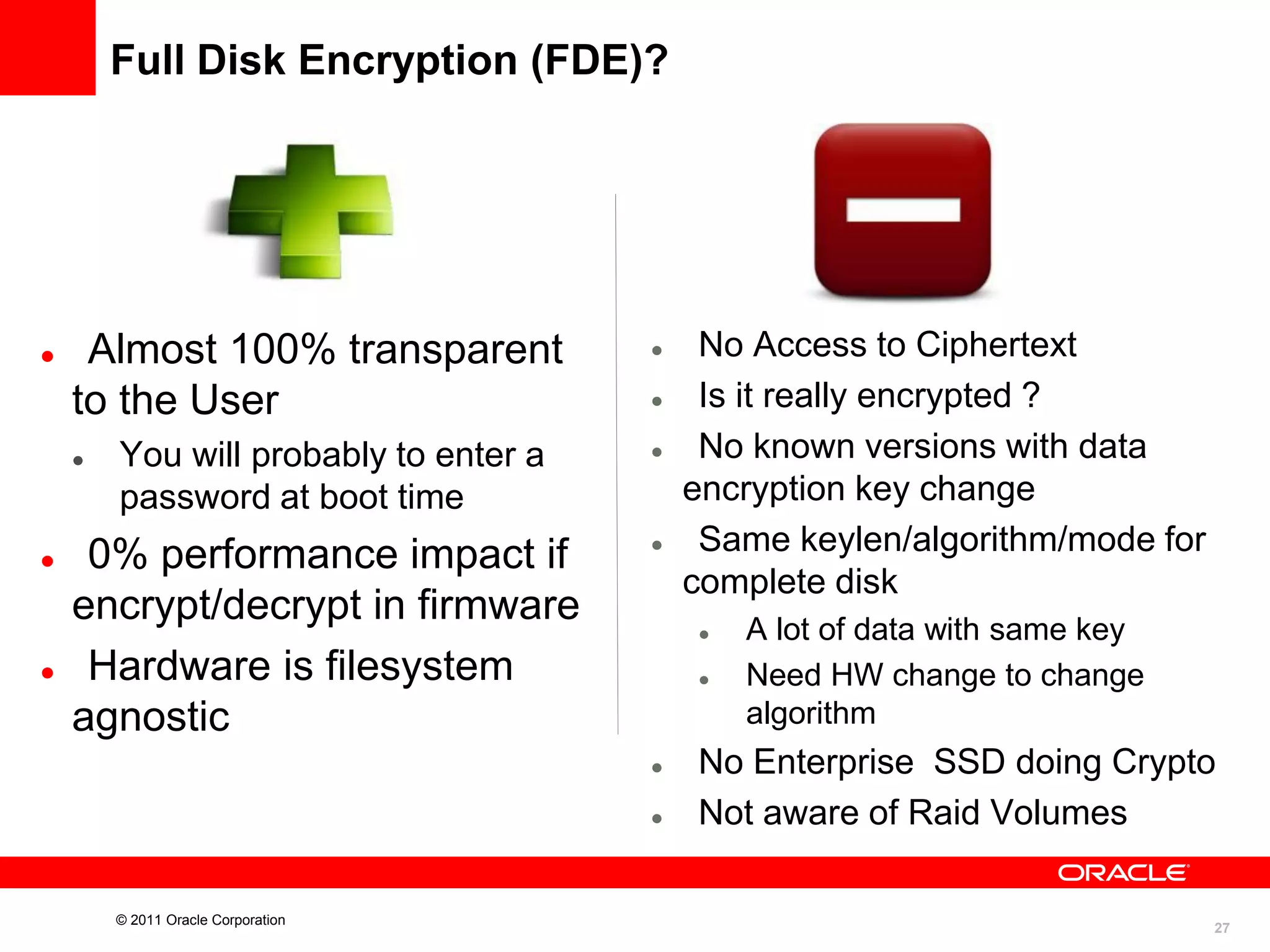Full Disk Encryption (FDE)?



Almost 100% transparent
to the User






You will probably to enter a
password at boot time

0% performance impact if
encrypt/decrypt in firmware
Hardware is filesystem
agnostic













© 2011 Oracle Corporation

No Access to Ciphertext
Is it really encrypted ?
No known versions with data
encryption key change
Same keylen/algorithm/mode for
complete disk
A lot of data with same key
Need HW change to change
algorithm

No Enterprise SSD doing Crypto
Not aware of Raid Volumes

27

 
