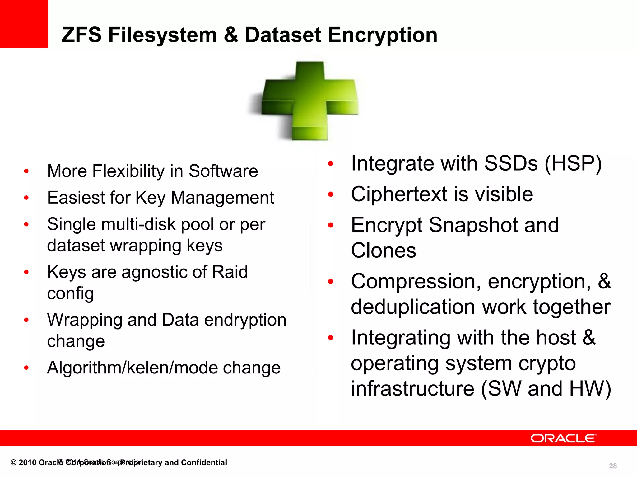 ZFS Filesystem & Dataset Encryption

• More Flexibility in Software
• Easiest for Key Management
• Single multi-disk pool or per
dataset wrapping keys
• Keys are agnostic of Raid
config
• Wrapping and Data endryption
change
• Algorithm/kelen/mode change

© Corporation – Proprietary and Confidential
© 2010 Oracle 2011 Oracle Corporation

• Integrate with SSDs (HSP)
• Ciphertext is visible
• Encrypt Snapshot and
Clones
• Compression, encryption, &
deduplication work together
• Integrating with the host &
operating system crypto
infrastructure (SW and HW)

28

 