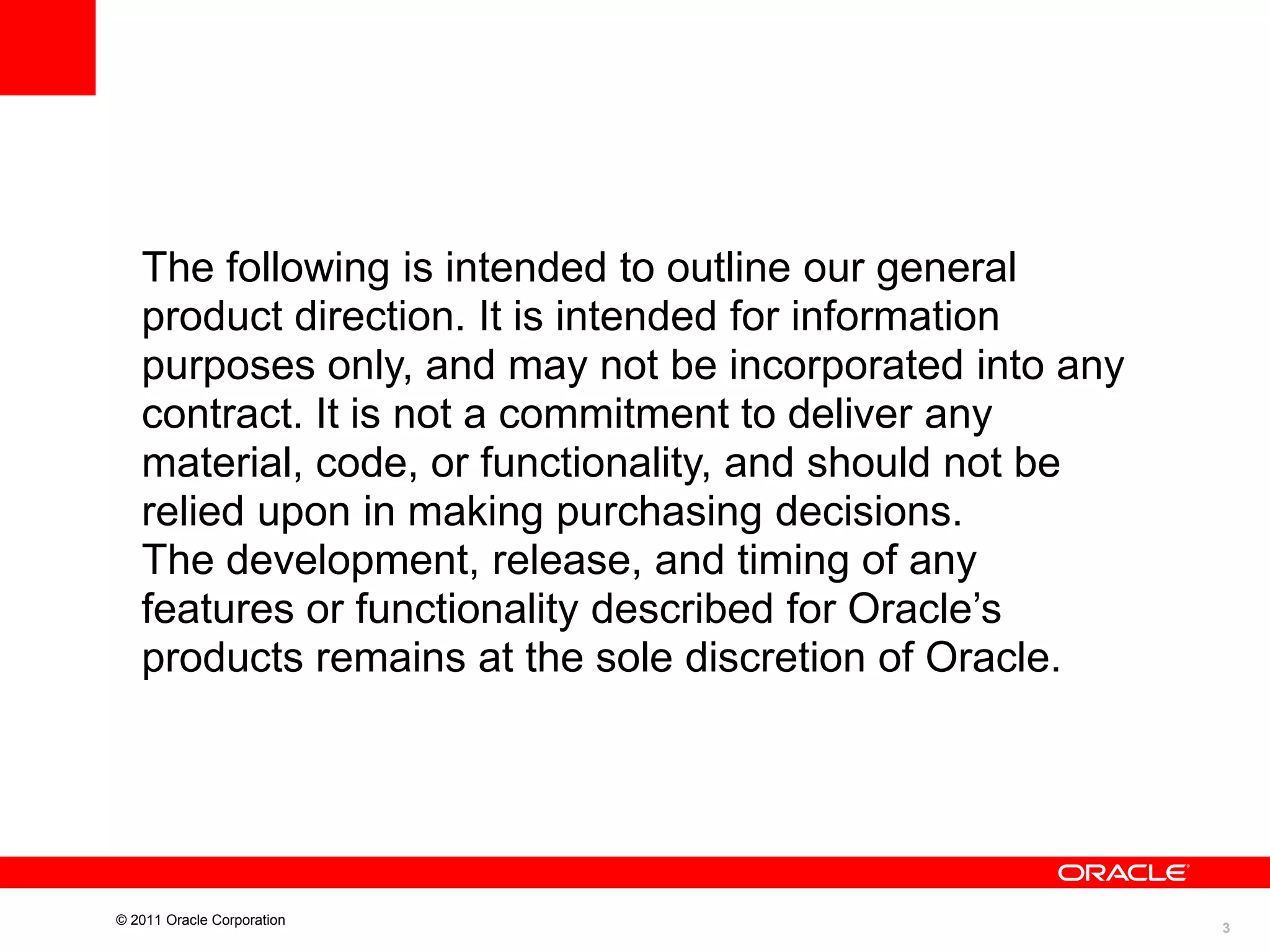 The following is intended to outline our general
product direction. It is intended for information
purposes only, and may not be incorporated into any
contract. It is not a commitment to deliver any
material, code, or functionality, and should not be
relied upon in making purchasing decisions.
The development, release, and timing of any
features or functionality described for Oracle’s
products remains at the sole discretion of Oracle.

© 2011 Oracle Corporation

3

 