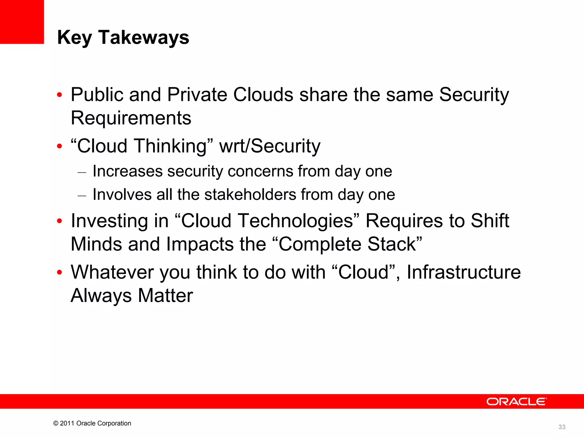 Key Takeways
• Public and Private Clouds share the same Security
Requirements
• “Cloud Thinking” wrt/Security
– Increases security concerns from day one
– Involves all the stakeholders from day one

• Investing in “Cloud Technologies” Requires to Shift
Minds and Impacts the “Complete Stack”
• Whatever you think to do with “Cloud”, Infrastructure
Always Matter

© 2011 Oracle Corporation

33

 