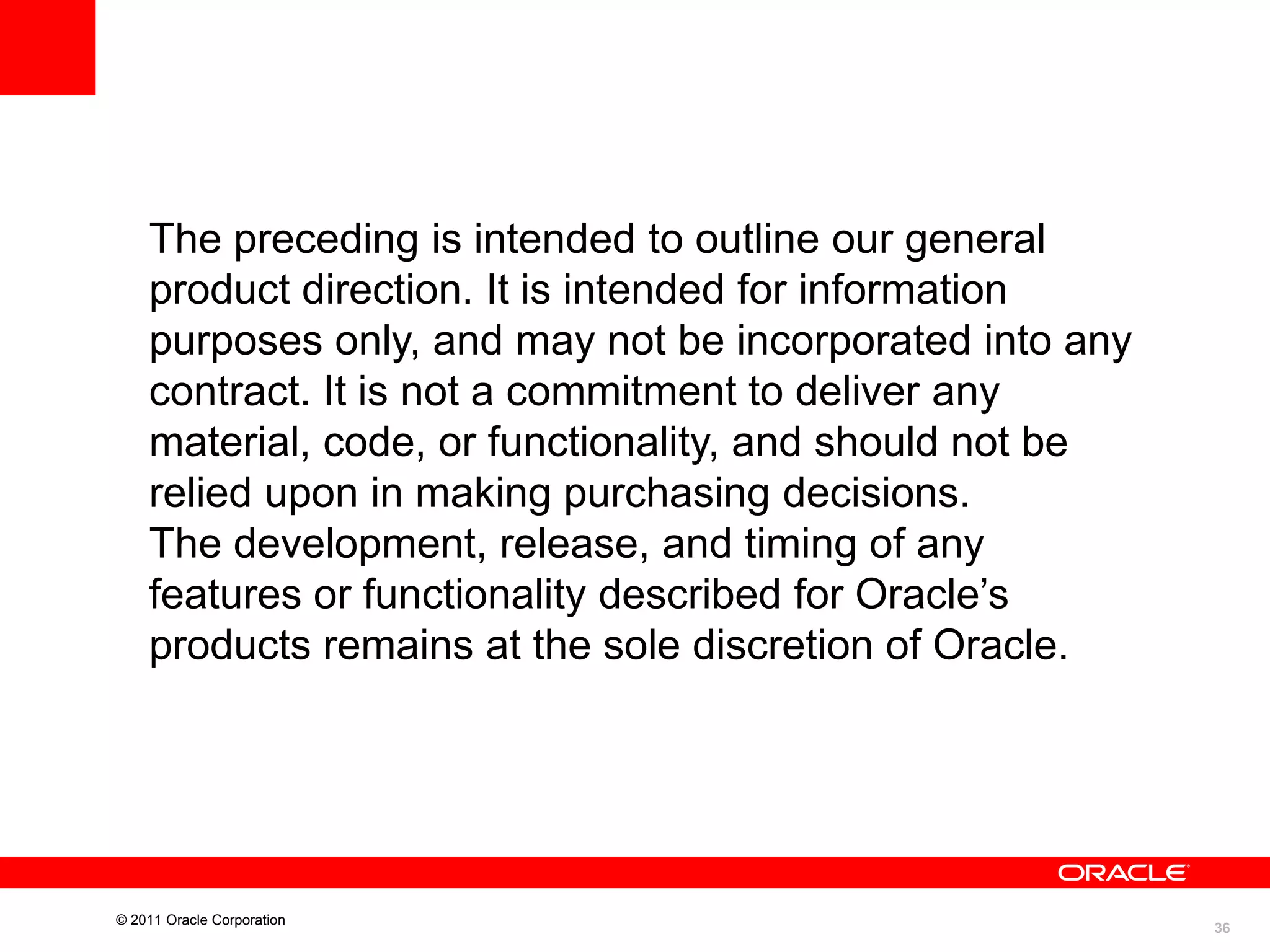 The preceding is intended to outline our general
product direction. It is intended for information
purposes only, and may not be incorporated into any
contract. It is not a commitment to deliver any
material, code, or functionality, and should not be
relied upon in making purchasing decisions.
The development, release, and timing of any
features or functionality described for Oracle’s
products remains at the sole discretion of Oracle.

© 2011 Oracle Corporation

36

 