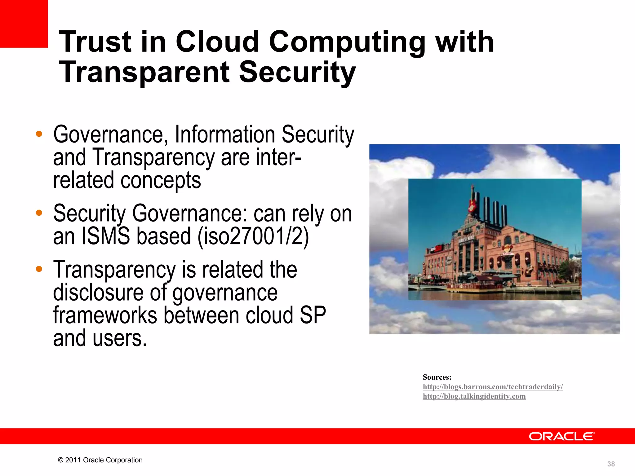 Trust in Cloud Computing with
Transparent Security
• Governance, Information Security
and Transparency are interrelated concepts
• Security Governance: can rely on
an ISMS based (iso27001/2)
• Transparency is related the
disclosure of governance
frameworks between cloud SP
and users.
Sources:
http://blogs.barrons.com/techtraderdaily/
http://blog.talkingidentity.com

© 2011 Oracle Corporation

38

 