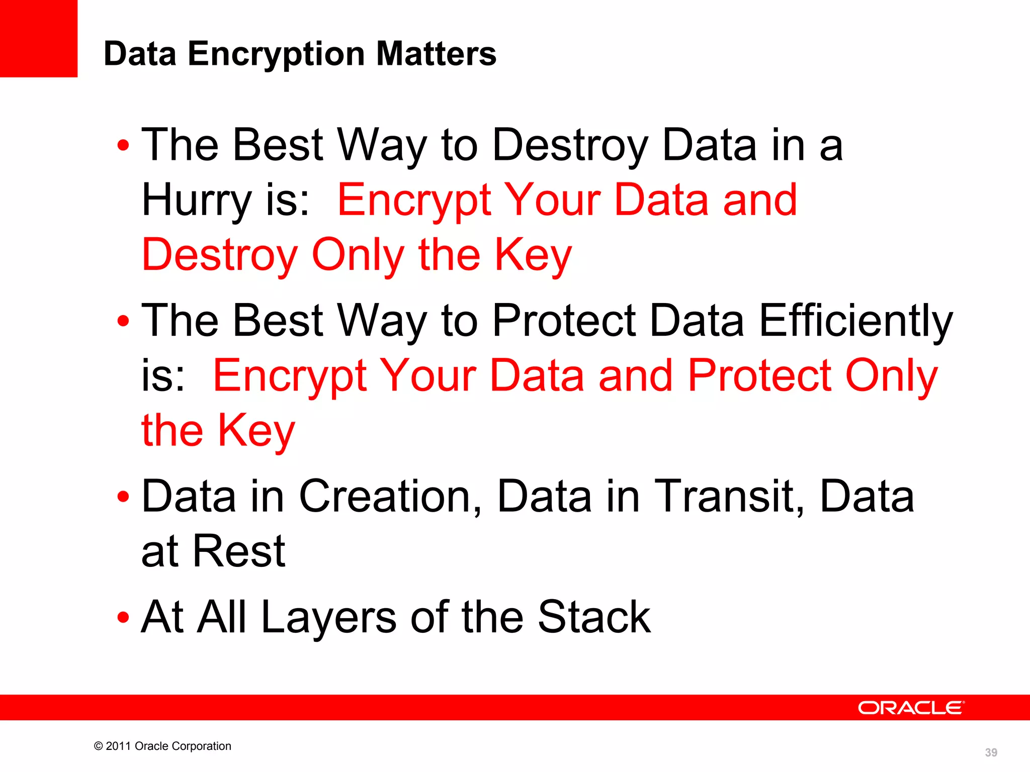 Data Encryption Matters

• The Best Way to Destroy Data in a
Hurry is: Encrypt Your Data and
Destroy Only the Key
• The Best Way to Protect Data Efficiently
is: Encrypt Your Data and Protect Only
the Key
• Data in Creation, Data in Transit, Data
at Rest
• At All Layers of the Stack
© 2011 Oracle Corporation

39

 