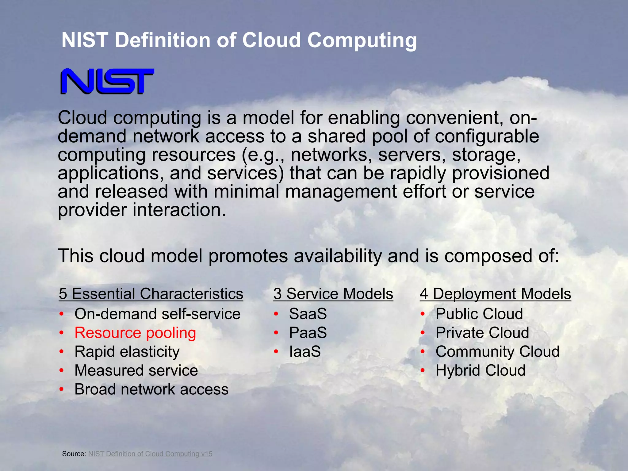 NIST Definition of Cloud Computing

Cloud computing is a model for enabling convenient, ondemand network access to a shared pool of configurable
computing resources (e.g., networks, servers, storage,
applications, and services) that can be rapidly provisioned
and released with minimal management effort or service
provider interaction.
This cloud model promotes availability and is composed of:
5 Essential Characteristics
• On-demand self-service
• Resource pooling
• Rapid elasticity
• Measured service
• Broad network access

©Source: NIST Corporation Cloud Computing v15
2011 Oracle Definition of

3 Service Models
• SaaS
• PaaS
• IaaS

4 Deployment Models
• Public Cloud
• Private Cloud
• Community Cloud
• Hybrid Cloud

4

 