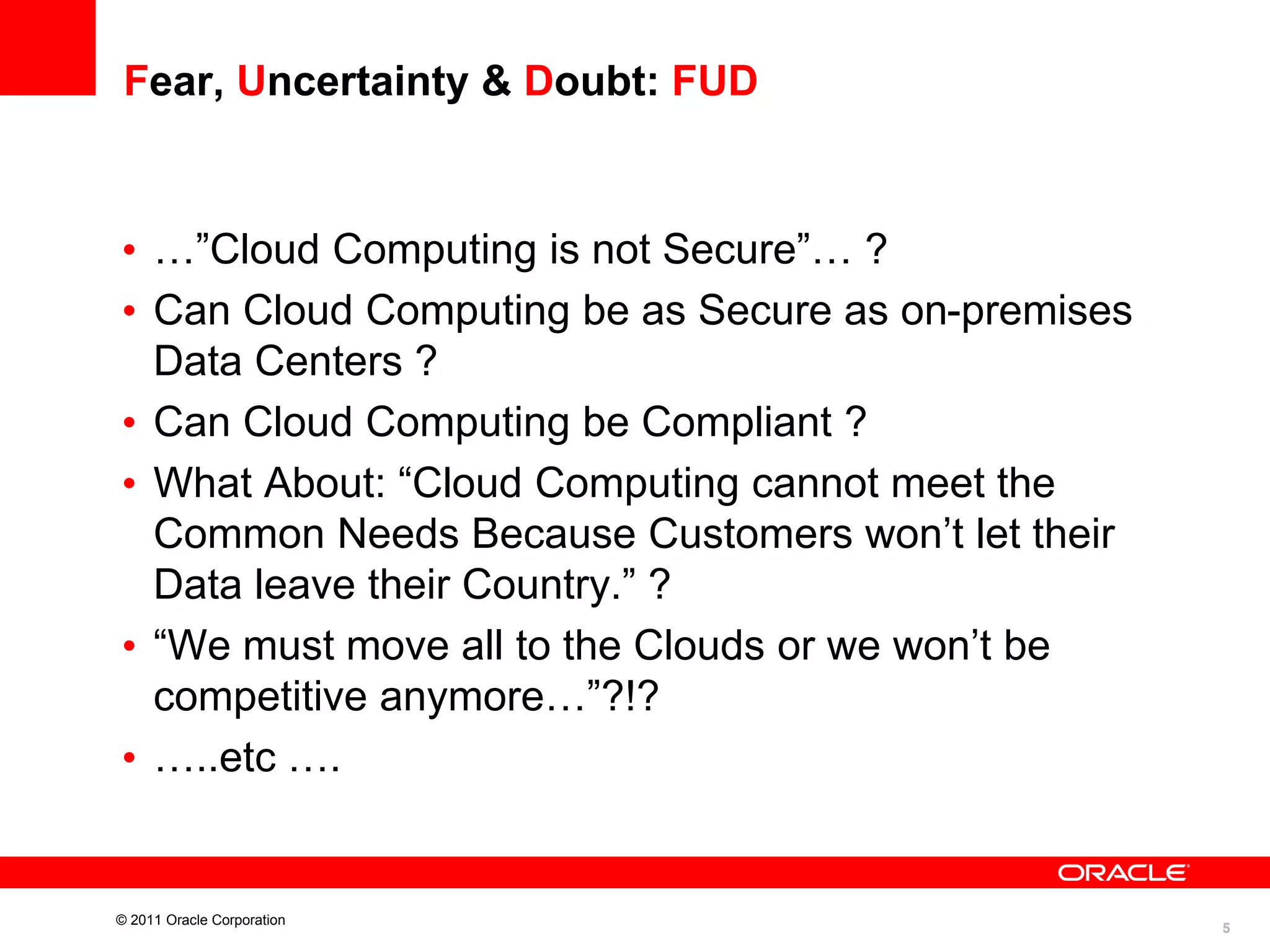 Fear, Uncertainty & Doubt: FUD

• …”Cloud Computing is not Secure”… ?
• Can Cloud Computing be as Secure as on-premises
Data Centers ?
• Can Cloud Computing be Compliant ?
• What About: “Cloud Computing cannot meet the
Common Needs Because Customers won’t let their
Data leave their Country.” ?
• “We must move all to the Clouds or we won’t be
competitive anymore…”?!?
• …..etc ….

© 2011 Oracle Corporation

5

 