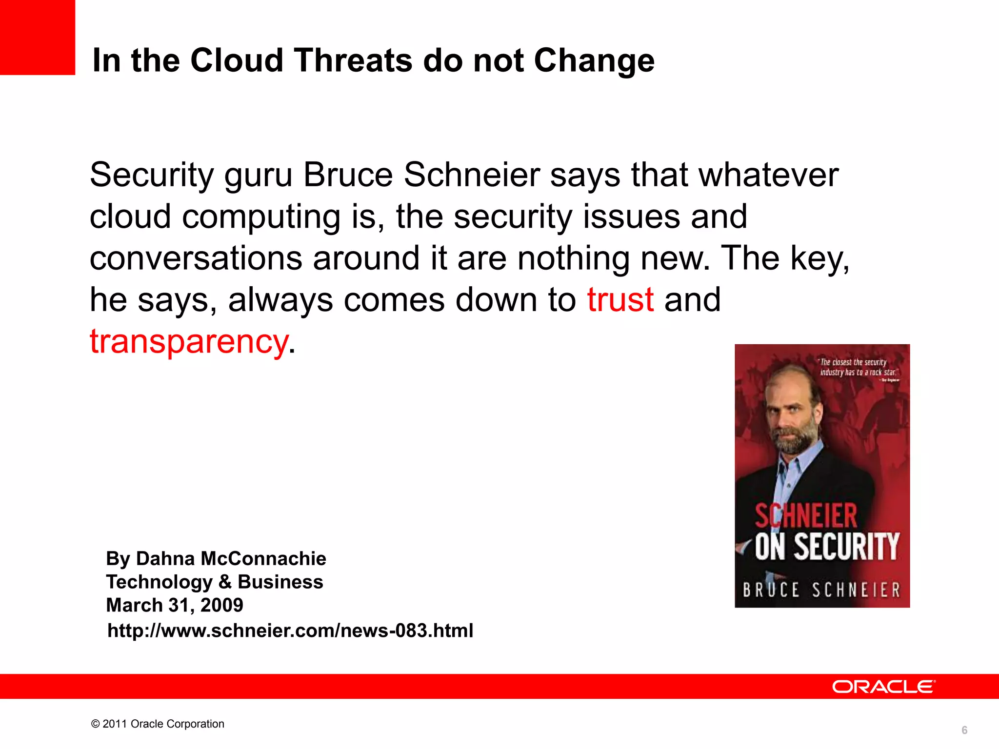 In the Cloud Threats do not Change

Security guru Bruce Schneier says that whatever
cloud computing is, the security issues and
conversations around it are nothing new. The key,
he says, always comes down to trust and
transparency.

By Dahna McConnachie
Technology & Business
March 31, 2009
http://www.schneier.com/news-083.html

© 2011 Oracle Corporation

6

 