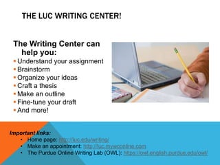The Writing Center can
help you:
 Understand your assignment
 Brainstorm
 Organize your ideas
 Craft a thesis
 Make an outline
 Fine-tune your draft
 And more!
THE LUC WRITING CENTER!
Important links:
• Home page: http://luc.edu/writing/
• Make an appointment: http://luc.mywconline.com
• The Purdue Online Writing Lab (OWL): https://owl.english.purdue.edu/owl/
 