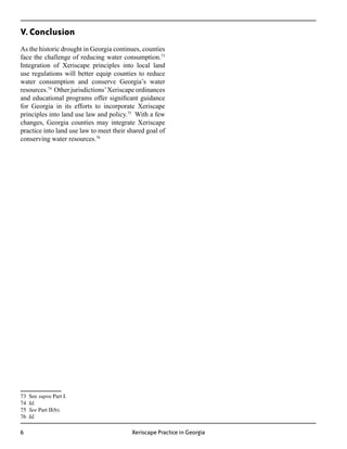 V. Conclusion
As the historic drought in Georgia continues, counties
face the challenge of reducing water consumption.73
Integration of Xeriscape principles into local land
use regulations will better equip counties to reduce
water consumption and conserve Georgia’s water
resources.74 Other jurisdictions’ Xeriscape ordinances
and educational programs offer significant guidance
for Georgia in its efforts to incorporate Xeriscape
principles into land use law and policy.75 With a few
changes, Georgia counties may integrate Xeriscape
practice into land use law to meet their shared goal of
conserving water resources.76




73   See supra Part I.
74   Id.
75   See Part II(b).
76   Id.

                                         Xeriscape Practice in Georgia
 