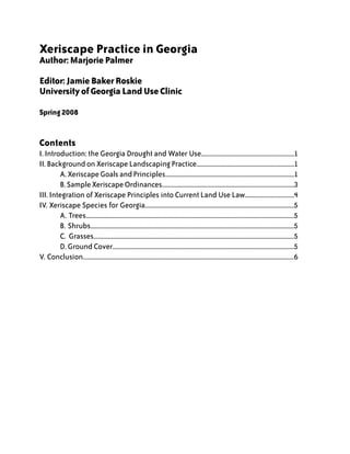 Xeriscape Practice in Georgia
Author: Marjorie Palmer

Editor: Jamie Baker Roskie
University of Georgia Land Use Clinic

Spring 2008


Contents
I. Introduction: the Georgia Drought and Water Use............................................................1
II. Background on Xeriscape Landscaping Practice...............................................................1
	        A. Xeriscape Goals and Principles...................................................................................1
	        B. Sample Xeriscape Ordinances.....................................................................................3
III. Integration of Xeriscape Principles into Current Land Use Law................................4
IV. Xeriscape Species for Georgia................................................................................................5
	        A. Trees......................................................................................................................................5
	        B. Shrubs...................................................................................................................................5
	        C. Grasses.................................................................................................................................5
	        D. Ground Cover.....................................................................................................................5
V. Conclusion........................................................................................................................................6
 