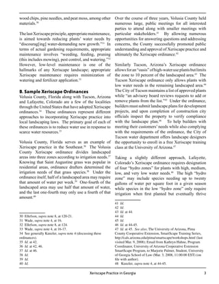 wood chips, pine needles, and peat moss, among other Over the course of three years, Volusia County held
materials.30                                            numerous large, public meetings for all interested
                                                        parties to attend along with smaller meetings with
The last Xeriscape principle, appropriate maintenance, particular stakeholders.41 By allowing numerous
is aimed towards reducing plants’ water needs by opportunities for answering questions and addressing
“discourag[ing] water-demanding new growth.”31 In concerns, the County successfully promoted public
terms of actual gardening requirements, appropriate understanding and approval of Xeriscape practice and
maintenance involves “weeding, feeding, pruning ultimately the Xeriscape ordinance.42
(this includes mowing), pest control, and watering.”32
However, low-level maintenance is one of the Similarly Tucson, Arizona’s Xeriscape ordinance
hallmarks of any Xeriscape landscape; appropriate allows for an “oasis” of high-water use plants but limits
Xeriscape maintenance requires minimization of the zone to 10 percent of the landscaped area.43 The
watering and fertilizer application.33                  Tucson Xeriscape ordinance only allows plants with
                                                        low water needs in the remaining landscaped area.44
B. Sample Xeriscape Ordinances                          The City of Tucson maintains a list of approved plants
Volusia County, Florida along with Tucson, Arizona while “an advisory board reviews requests to add or
and Lafayette, Colorado are a few of the localities remove plants from the list.” Under the ordinance,
                                                                                    45

through the United States that have adopted Xeriscape builders must submit landscape plans for development
ordinances.34 These ordinances represent different projects, and upon completion of construction city
approaches to incorporating Xeriscape practice into officials inspect the property to verify compliance
local landscaping laws. The primary goal of each of with the landscape plan.46 To help builders with
these ordinances is to reduce water use in response to meeting their customers’ needs while also complying
scarce water resources.35                               with the requirements of the ordinance, the City of
                                                        Tucson water department offers landscape designers
Volusia County, Florida serves as an example of the opportunity to enroll in a free Xeriscape training
Xeriscape practice in the Southeast.36 The Volusia class at the University of Arizona.47
County Xeriscape ordinance divides landscaped
areas into three zones according to irrigation needs.37 Taking a slightly different approach, Lafayette,
Knowing that Saint Augustine grass was popular in Colorado’s Xeriscape ordinance requires designation
residential areas, ordinance drafters determined the of four “hydro zones” for plants with high, medium,
irrigation needs of that grass species.38 Under the low, and very low water needs.48 The high “hydro
ordinance itself, half of a landscaped area may require zone” may include species needing up to twenty
that amount of water per week.39 One-fourth of the gallons of water per square foot in a given season
landscaped area may use half that amount of water, while species in the low “hydro zone” only require
and the last one-fourth may only use a fourth of that irrigation when first planted but eventually thrive
amount.40
                                                               41 Id.
                                                               42 Id.
                                                               43 Id. at 44.
30 Ellefson, supra note 8, at 120-21.                          44 Id.
31 Wade, supra note 4, at 16.                                  45 Id.
32 Ellefson, supra note 8, at 124.                             46 Id. at 44-45.
33 Wade, supra note 4, at 16-17.                               47 Id. at 45. See also, The University of Arizona, Pima
34 See generally Kunzler, supra note 4 (discussing these       County Cooperative Extension, SmartScape Training Series,
ordinances).                                                   http://cals.arizona.edu/pima/smartscape/workshops.html (last
35 Id. at 42.                                                  visited Mar. 9, 2008); Email from Kathryn Hahne, Program
36 Id. at 42, 46.                                              Coordinator, University of Arizona Cooperative Extension
37 Id. at 46.                                                  SmartScape Program, to Marjorie Palmer, Student, University
38 Id.                                                         of Georgia School of Law (Mar. 3, 2008, 11:00:00 EST) (on
39 Id.                                                         file with author).
40 Id.                                                         48 Kunzler, supra note 4, at 44-45.

                                                Xeriscape Practice in Georgia                                                 
 
