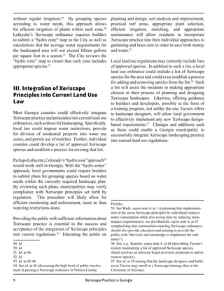 without regular irrigation.49 By grouping species                planning and design, soil analysis and improvement,
according to water needs, this approach allows                   practical turf areas, appropriate plant selection,
for efficient irrigation of plants within each zone.50           efficient irrigation, mulching, and appropriate
Lafayette’s Xeriscape ordinance requires builders                maintenance will allow residents to incorporate
to submit a “hydro zone” map to the City as well as              Xeriscape practice into their individual approaches to
calculations that the average water requirements for             gardening and lawn care in order to save both money
the landscaped area will not exceed fifteen gallons              and water.55
per square foot in a season.51 The City reviews the
“hydro zone” map to ensure that each zone includes               Local land use regulations may currently include lists
appropriate species.52                                           of approved species. In addition to such a list, a local
	                                                                land use ordinance could include a list of Xeriscape
                                                                 species for the area and could even establish a process
                                                                 for adding and removing species from the list.56 Such
III. Integration of Xeriscape                                    a list will assist the residents in making appropriate
                                                                 choices in their process of planning and designing
Principles into Current Land Use                                 Xeriscape landscapes. Likewise, offering guidance
Law                                                              to builders and developers, possibly in the form of
                                                                 a training program, not unlike the one Tucson offers
Most Georgia counties could effectively integrate                to landscape designers, will allow local government
Xeriscape practice and principles into current land use          to effectively implement any new Xeriscape design-
ordinances, such as those for landscaping. Specifically,         based requirements.57 Changes and additions such
local law could impose water restrictions, provide               as these could enable a Georgia municipality to
for division of residential property into water use              successfully integrate Xeriscape landscaping practice
zones, and permit use of mulches. Further, individual            into current land use regulations.
counties could develop a list of approved Xeriscape
species and establish a process for revising that list.

Perhaps Lafayette, Colorado’s “hydro zone” approach53
would work well in Georgia. With the “hydro zones”
approach, local governments could require builders
to submit plans for grouping species based on water
needs within the currently required landscape plan.
By reviewing such plans, municipalities may verify
compliance with Xeriscape principles set forth by
regulation. This procedure will likely allow for
efficient monitoring and enforcement, more so than Florida).
watering restrictions alone.                          55 See Wade, supra note 4, at 1 (explaining that implementa-
                                                                 tion of the seven Xeriscape principles by individuals reduces
Providing the public with sufficient information about           water consumption while also saving time by reducing main-
                                                                 tenance requirements); see also Kunzler, supra note 4, at 47
Xeriscape practice is essential to the success and               (emphasizing that communities enacting Xeriscape ordinances
acceptance of the integration of Xeriscape principles            should also provide education and training to provide the
into current regulations.54 Educating the public on              public with “the tools and knowledge to implement the ordi-
                                                                 nance”).
49 Id.                                                           56 See, e.g., Kunzler, supra note 4, at 44 (describing Tucson’s
50 Id.                                                           system maintaining a list of approved Xeriscape species,
51 Id. at 46.                                                    which involves an advisory board to review proposals to add or
52 Id.                                                           remove species).
53 Id. at 45-46.                                                 57 See id. at 45 (noting that the landscape designers and build-
54 See id. at 46 (discussing the high level of public involve-   ers in Tucson may enroll in a Xeriscape training class at the
ment in passing a Xeriscape ordinance in Volusia County,         University of Arizona).

                                                 Xeriscape Practice in Georgia
 