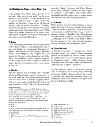 flowering Oakleaf Hydrangea and Winter Jasmine
IV. Xeriscape Species for Georgia                      would meet Xeriscape standards in most regions
                                                       of Georgia.65 Azalea hybrids and Southern Indian
Many popular tree, shrub, grass, ground cover,
                                                       Azalea also have low water needs in certain regions
and other plant species may qualify as Xeriscape
                                                       and could add color to a Xeriscape landscape.66
species in certain areas of Georgia due to their low
to medium irrigation needs. A plant species that
qualifies as Xeriscape in one region of Georgia, C. Grasses
however, may not qualify elsewhere.58 Therefore, Of the popular grass types, Bermudagrass is a good
individual municipalities must explore what species choice in terms of drought resistance in Georgia.
                                                                                                          67


may be appropriate for their particular region.59 What Tifway Bermuda, in particular, requires “very low”
follows is a general discussion of the types of tree, water use and is in the “very high” range in terms of
shrub, grass, and ground cover species that qualify as drought resistance. In cold weather, Bermudagrass
                                                                            68


Xeriscape in most parts of Georgia.                    will not brown as quickly as other grass-types.69
                                                       Another grass type with low water needs is Meyer
                                                       Zoysia; however, its “low” range drought resistance
A. Trees
                                                       renders it a slightly less durable grass choice.70
Local landscaping ordinances may set requirements
for tree density and size. Such requirements may be
met with durable, low maintenance Xeriscape tree D. Ground Cover
species. Smaller trees, such as Silverbell, Savannah A Xeriscape landscape in Georgia may include
Holly, Saucer Magnolia, and Virginia Pine, are numerous ground cover species. Many ornamental
appropriate Xeriscape species throughout most of the grasses, such as upland sea oats and several varieties
State.60 Hetz and Pfitzer Juniper, Southern Magnolia, of fountain grass, have low water needs and qualify
and Red Maple are just a few examples of larger tree as Xeriscape species.           Other Xeriscape ground
                                                                                71


species that have low irrigation needs in most regions cover species include Shore Juniper, Aaronsbeard St.
of Georgia.61                                          Johnswort, and Evergreen Candytuft.72

                                                       As this summary reveals, a Xeriscape landscape
B. Shrubs
                                                       need not be sparse, dull or in any way aesthetically
Xeriscape practice also encourages use of drought-
                                                       displeasing. Rather, a Xeriscape design may include
tolerant shrubbery to add variety to a landscape.62 A
                                                       a range of textures and colors, with flowering species,
Xeriscape landscape could include evergreen shrubs
                                                       evergreens, annuals, and perennials thriving in varied
with low water needs.63 Smaller evergreen shrubs
                                                       levels of shade and sunlight.
with low water needs include Lavender cotton and
several species of Holly.64 With low irrigation needs,

58 See generally, Wade, supra note 4 (dividing Georgia into
hardiness zones, listing Xeriscape plant species, and indicating
the particular zone or zones where each species may be appro-
priately incorporated into a Xeriscape landscape).
59 In particular, A Guide to Developing a Water-Wise Land-
scape by Gary L. Wade et al., cited throughout this paper,
provides region-specific information on Xeriscape species for
Georgia. See generally id.
60 Id. at 25.                                                      65   Wade, supra note 4, at 22
61 Id. at 25.                                                      66   Id. at 21, 23.
62 Id. at 4 (noting how many popular shrub species “grow well      67   Ellefson, supra note 8, at 153.
in low-water use zones where they are not irrigated once they      68   Wade, supra note 4, at 10.
are established”).                                                 69   Ellefson, supra note 8, at 153.
63 Id. at 21-22.                                                   70   Wade, supra note 4, at 10.
64 Ellefson, supra note 8, at 157-158; Wade, supra note 4, at      71   Id. at 20.
21-23.                                                             72   Id. at 20, 30.

                                                 Xeriscape Practice in Georgia                              
 