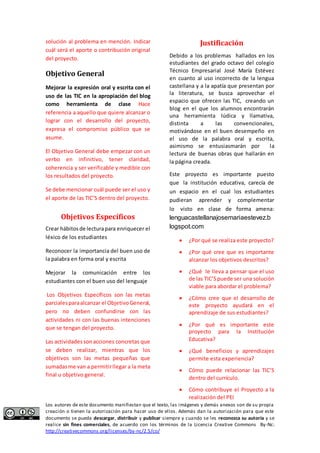 solución al problema en mención. Indicar 
cuál será el aporte o contribución original 
del proyecto. 
Objetivo General 
Mejorar la expresión oral y escrita con el 
uso de las TIC en la apropiación del blog 
como herramienta de clase Hace 
referencia a aquello que quiere alcanzar o 
lograr con el desarrollo del proyecto, 
expresa el compromiso público que se 
asume. 
El Objetivo General debe empezar con un 
verbo en infinitivo, tener claridad, 
coherencia y ser verificable y medible con 
los resultados del proyecto. 
Se debe mencionar cuál puede ser el uso y 
el aporte de las TIC’S dentro del proyecto. 
Objetivos Específicos 
Crear hábitos de lectura para enriquecer el 
léxico de los estudiantes 
Reconocer la importancia del buen uso de 
la palabra en forma oral y escrita 
Mejorar la comunicación entre los 
estudiantes con el buen uso del lenguaje 
Los Objetivos Específicos son las metas 
parciales para alcanzar el Objetivo General, 
pero no deben confundirse con las 
actividades ni con las buenas intenciones 
que se tengan del proyecto. 
Las actividades son acciones concretas que 
se deben realizar, mientras que los 
objetivos son las metas pequeñas que 
sumadas me van a permitir llegar a la meta 
final u objetivo general. 
Justificación 
Debido a los problemas hallados en los 
estudiantes del grado octavo del colegio 
Técnico Empresarial José María Estévez 
en cuanto al uso incorrecto de la lengua 
castellana y a la apatía que presentan por 
la literatura, se busca aprovechar el 
espacio que ofrecen las TIC, creando un 
blog en el que los alumnos encontrarán 
una herramienta lúdica y llamativa, 
distinta a las convencionales, 
motivándose en el buen desempeño en 
el uso de la palabra oral y escrita, 
asimismo se entusiasmarán por la 
lectura de buenas obras que hallarán en 
la página creada. 
Este proyecto es importante puesto 
que la institución educativa, carecía de 
un espacio en el cual los estudiantes 
pudieran aprender y complementar 
lo visto en clase de forma amena: 
lenguacastellanajosemariaestevez.b 
logspot.com 
 ¿Por qué se realiza este proyecto? 
 ¿Por qué cree que es importante 
alcanzar los objetivos descritos? 
 ¿Qué le lleva a pensar que el uso 
de las TIC’S puede ser una solución 
viable para abordar el problema? 
 ¿Cómo cree que el desarrollo de 
este proyecto ayudará en el 
aprendizaje de sus estudiantes? 
 ¿Por qué es importante este 
proyecto para la Institución 
Educativa? 
 ¿Qué beneficios y aprendizajes 
permite esta experiencia? 
 Cómo puede relacionar las TIC’S 
dentro del currículo. 
 Cómo contribuye el Proyecto a la 
realización del PEI 
Los autores de este documento manifiestan que el texto, las imágenes y demás anexos son de su propia 
creación o tienen la autorización para hacer uso de ellos. Además dan la autorización para que este 
documento se pueda descargar, distribuir y publicar siempre y cuando se les reconozca su autoría y se 
realice sin fines comerciales, de acuerdo con los términos de la Licencia Creative Commons By-Nc: 
http://creativecommons.org/licenses/by-nc/2.5/co/ 
 
