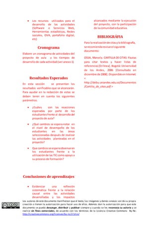  Los recursos utilizados para el 
desarrollo de las actividades 
(Software o Servicios Web, 
Herramientas estadísticas, Redes 
sociales, OVA, portafolio digital, 
etc) 
Cronograma 
Elabore un cronograma de actividades del 
proyecto de aula y los tiempos de 
desarrollo de cada actividad (ver anexo 1) 
Resultados Esperados 
En esta sección se presentan los 
resultados verificables que se alcanzarán. 
Para ayudar en la redacción de estas se 
deben tener en cuenta los siguientes 
parámetros. 
 ¿Cuáles son las reacciones 
esperadas por parte de los 
estudiantes frente al desarrollo del 
proyecto de aula? 
 ¿Qué cambios se espera notar en 
el nivel de desempeño de los 
estudiantes en las áreas 
seleccionadas después de realizar 
las actividades planteadas en el 
proyecto? 
 Que cambios se espera observar en 
los estudiantes frente a la 
utilización de las TIC como apoyo a 
su proceso de formación? 
Conclusiones de aprendizajes 
 Evidenciar una reflexión 
sistemática frente a la relación 
causal entre las actividades 
desarrolladas y los impactos 
alcanzados mediante la ejecución 
del proyecto, con la participación 
de la comunidad educativa. 
BIBLIOGRÁFIA 
Para la realización de citas y la bibliografía, 
se recomienda revisar el siguiente 
documento: 
OSSA, Marcela. CARTILLA DE CITAS: Pautas 
para citar textos y hacer listas de 
referencias [En línea]. Bogotá: Universidad 
de los Andes, 2006 [Consultado en 
diciembre de 2008]. Disponible en Internet: 
< 
http://debu.uniandes.edu.co/Documentos 
/Cartilla_de_citas.pdf > 
Los autores de este documento manifiestan que el texto, las imágenes y demás anexos son de su propia 
creación o tienen la autorización para hacer uso de ellos. Además dan la autorización para que este 
documento se pueda descargar, distribuir y publicar siempre y cuando se les reconozca su autoría y se 
realice sin fines comerciales, de acuerdo con los términos de la Licencia Creative Commons By-Nc: 
http://creativecommons.org/licenses/by-nc/2.5/co/ 
 