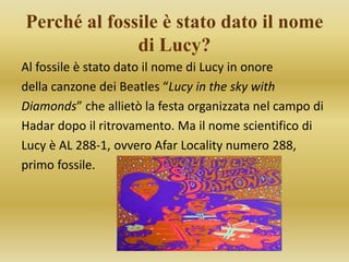 Perché al fossile è stato dato il nome
di Lucy?
Al fossile è stato dato il nome di Lucy in onore
della canzone dei Beatles “Lucy in the sky with
Diamonds” che allietò la festa organizzata nel campo di
Hadar dopo il ritrovamento. Ma il nome scientifico di
Lucy è AL 288-1, ovvero Afar Locality numero 288,
primo fossile.
 