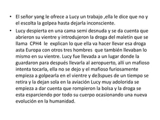 • El señor yang le ofrece a Lucy un trabajo ,ella le dice que no y
el escolta la golpea hasta dejarla inconsciente.
• Lucy despierta en una cama semi desnuda y se da cuenta que
abrieron su vientre y introdujeron la droga del maletín que se
llama CPH4 le explican lo que ella va hacer llevar esa droga
asta Europa con otros tres hombres que también llevaban lo
mismo en su vientre. Lucy fue llevada a un lugar donde la
guardaron para después llevarla al aeropuerto, allí un mafioso
intenta tocarla, ella no se dejo y el mafioso furiosamente
empieza a golpearla en el vientre y de3spues de un tiempo se
retira y la dejan sola en la aviación Lucy muy adolorida se
empieza a dar cuenta que rompieron la bolsa y la droga se
esta esparciendo por todo su cuerpo ocasionando una nueva
evolución en la humanidad.
 