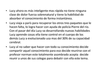 • Lucy ahora es más inteligente mas rápida no tiene ninguna
clase de dolor fuerza sobrenatural y tiene la habilidad de
absorber el conocimiento de forma instantánea.
• Lucy viaja a parís para recuperar los otros tres paquetes que le
hacen falta, lo logra hacer con ayuda de policía Pierre del rio.
Con el pasar del día Lucy va desarrollando nuevas habilidades
Lucy aprende cosas ella tiene control en el cuerpo de los
demás Lucy a evolucionado usa mas del 30% de su capacidad
cerebral.
• Lucy al no saber que hacer con todo su conocimiento decide
compartir aquel conocimiento para eso decide reunirse con el
profesor norman este totalmente asombrado acepta decide
reunir a unos de sus colegas para debatir con ella este tema.
 