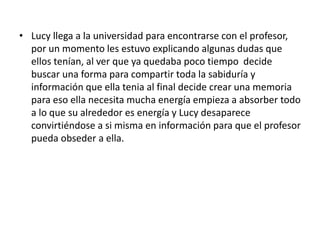• Lucy llega a la universidad para encontrarse con el profesor,
por un momento les estuvo explicando algunas dudas que
ellos tenían, al ver que ya quedaba poco tiempo decide
buscar una forma para compartir toda la sabiduría y
información que ella tenia al final decide crear una memoria
para eso ella necesita mucha energía empieza a absorber todo
a lo que su alrededor es energía y Lucy desaparece
convirtiéndose a si misma en información para que el profesor
pueda obseder a ella.
 