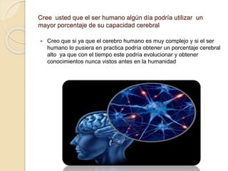 Cree usted que el ser humano algún día podría utilizar un
mayor porcentaje de su capacidad cerebral
 Creo que si ya que el cerebro humano es muy complejo y si el ser
humano lo pusiera en practica podría obtener un porcentaje cerebral
alto ya que con el tiempo este podría evolucionar y obtener
conocimientos nunca vistos antes en la humanidad
 