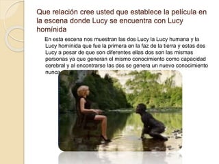 Que relación cree usted que establece la película en
la escena donde Lucy se encuentra con Lucy
homínida
En esta escena nos muestran las dos Lucy la Lucy humana y la
Lucy homínida que fue la primera en la faz de la tierra y estas dos
Lucy a pesar de que son diferentes ellas dos son las mismas
personas ya que generan el mismo conocimiento como capacidad
cerebral y al encontrarse las dos se genera un nuevo conocimiento
nunca visto antes.
 