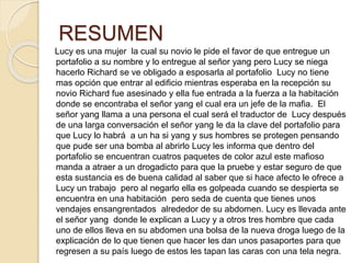 RESUMEN
Lucy es una mujer la cual su novio le pide el favor de que entregue un
portafolio a su nombre y lo entregue al señor yang pero Lucy se niega
hacerlo Richard se ve obligado a esposarla al portafolio Lucy no tiene
mas opción que entrar al edificio mientras esperaba en la recepción su
novio Richard fue asesinado y ella fue entrada a la fuerza a la habitación
donde se encontraba el señor yang el cual era un jefe de la mafia. El
señor yang llama a una persona el cual será el traductor de Lucy después
de una larga conversación el señor yang le da la clave del portafolio para
que Lucy lo habrá a un ha si yang y sus hombres se protegen pensando
que pude ser una bomba al abrirlo Lucy les informa que dentro del
portafolio se encuentran cuatros paquetes de color azul este mafioso
manda a atraer a un drogadicto para que la pruebe y estar seguro de que
esta sustancia es de buena calidad al saber que si hace afecto le ofrece a
Lucy un trabajo pero al negarlo ella es golpeada cuando se despierta se
encuentra en una habitación pero seda de cuenta que tienes unos
vendajes ensangrentados alrededor de su abdomen. Lucy es llevada ante
el señor yang donde le explican a Lucy y a otros tres hombre que cada
uno de ellos lleva en su abdomen una bolsa de la nueva droga luego de la
explicación de lo que tienen que hacer les dan unos pasaportes para que
regresen a su país luego de estos les tapan las caras con una tela negra.
 