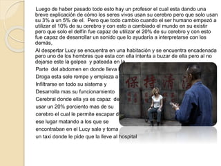 Luego de haber pasado todo esto hay un profesor el cual esta dando una
breve explicación de cómo los seres vivos usan su cerebro pero que solo usan
su 3% a un 5% de el. Pero que todo cambio cuando el ser humano empezó a
utilizar el 10% de su cerebro y con esto a cambiado el mundo en su existir
pero que solo el delfín fue capaz de utilizar el 20% de su cerebro y con esto
fue capaz de desarrollar un sonido que lo ayudaría a interpretarse con los
demás,
Al despertar Lucy se encuentra en una habitación y se encuentra encadenada
pero uno de los hombres que esta con ella intenta a buzar de ella pero al no
dejarse este la golpea y pateada en la
Parte del abdomen en donde lleva la
Droga esta sele rompe y empieza a
Infiltrarse en todo su sistema y
Desarrolla mas su funcionamiento
Cerebral donde ella ya es capaz de
usar un 20% porciento mas de su
cerebro el cual le permite escapar de
ese lugar matando a los que se
encontraban en el Lucy sale y toma
un taxi donde le pide que la lleve al hospital
 