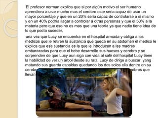 El profesor norman explica que si por algún motivo el ser humano
aprendiera a usar mucho mas el cerebro este seria capaz de usar un
mayor porcentaje y que en un 20% seria capaz de controlarse a si mismo
y en un 40% podría llagar a controlar a otras personas y que el 50% a la
materia pero que eso no es mas que una teoría ya que nadie tiene idea de
lo que podía suceder.
una vez que Lucy se encuentra en el hospital armada y obliga a los
médicos que le retiren la sustancia que queda en su abdomen el medico le
explica que esa sustancia es la que le introducen a las madres
embarazadas para que el bebe desarrolle sus huesos y cerebro y se
sorprenden de que Lucy aun siga con vida al salir del hospital Lucy tiene
la habilidad de ver un árbol desde su raíz. Lucy de dirige a buscar yang
matando sus guarda espaldas quedando los dos solos ella dentro en su
cerebro para saber a que país se dirigieron los otros tres hombres que
llevan la sustancia en su abdomen
 