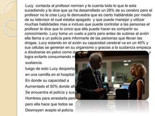 Lucy contacta al profesor norman y le cuenta todo lo que le esta
sucediendo y le dice que ya ha desarrollado un 28% de su cerebro pero el
profesor no le cree Lucy le demuestra que es cierto hablándole por medio
de su televisor el cual estaba apagado y que puede manejar y utilizar
muchas habilidades mas e incluso que puede controlar a las personas el
profesor le dice que lo único que ella puede hacer es compartir su
conocimiento. Lucy toma un vuelo a parís pero antes de subirse al avión
ella llama a un policía para informarle de las personas que llevan las
drogas. Lucy estando en el avión su capacidad cerebral va en un 40% y
sus células se generan en su organismo y gracias a la sustancia empieza
a disolverse en polvo como desintegrándose ella se encierra en el baño y
logra evitarlo consumiendo mas de esta
sustancia.
luego de esto Lucy despierta
en una camilla en el hospital
En donde su capacidad a
Aumentado el 50% donde allí
Se encuentra el policía y sus
Hombres para arrestarla pero
pero ella hace que todos se
Desmayen acepto el policía.
 
