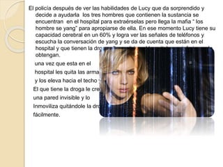 El policía después de ver las habilidades de Lucy que da sorprendido y
decide a ayudarla los tres hombres que contienen la sustancia se
encuentran en el hospital para extraérselas pero llega la mafia “ los
hombre se yang” para apropiarse de ella. En ese momento Lucy tiene su
capacidad cerebral en un 60% y logra ver las señales de teléfonos y
escucha la conversación de yang y se da de cuenta que están en el
hospital y que tienen la droga ella se dirige al hospital para inferir que la
obtengan.
una vez que esta en el
hospital les quita las armas
y los eleva hacia el techo y
El que tiene la droga le crea
una pared invisible y lo
Inmoviliza quitándole la droga
fácilmente.
 