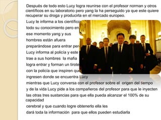 Después de todo esto Lucy logra reunirse con el profesor norman y otros
científicos en su laboratorio pero yang la ha perseguido ya que este quiere
recuperar su droga y producirla en el mercado europeo.
Lucy le informa a los científicos
todo su conocimiento pero en
ese momento yang y sus
hombres están afuera
preparándose para entrar pero
Lucy informa al policía y este
trae a sus hombres la mafia
logra entrar y forman un tiroteo
con la policía que inspiren que
ingresen donde se encuentra Lucy
mientras que Lucy conversa con el profesor sobre el origen del tiempo
y de la vida Lucy pide a los compañeros del profesor para que le inyecten
las otras tres sustancias para que ella pueda alcanzar el 100% de su
capacidad
cerebral y que cuando logre obtenerlo ella les
dará toda la información para que ellos pueden estudiarla
 