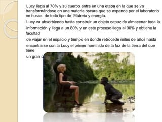 Lucy llega al 70% y su cuerpo entra en una etapa en la que se va
transformándose en una materia oscura que se expande por el laboratorio
en busca de todo tipo de Materia y energía.
Lucy va absorbiendo hasta construir un objeto capaz de almacenar toda la
información y llega a un 80% y en este proceso llega al 90% y obtiene la
facultad
de viajar en el espacio y tiempo en donde retrocede miles de años hasta
encontrarse con la Lucy el primer homínido de la faz de la tierra del que
tiene
un gran conocimiento.
 