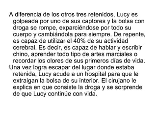 A diferencia de los otros tres retenidos, Lucy es
golpeada por uno de sus captores y la bolsa con
droga se rompe, exparcié...