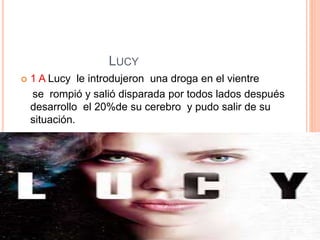 LUCY
 1 A Lucy le introdujeron una droga en el vientre
se rompió y salió disparada por todos lados después
desarrollo el 20%de su cerebro y pudo salir de su
situación.
 