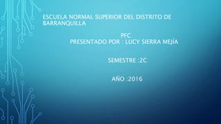 ESCUELA NORMAL SUPERIOR DEL DISTRITO DE
BARRANQUILLA
PFC
PRESENTADO POR : LUCY SIERRA MEJÍA
SEMESTRE :2C
AÑO :2016
 