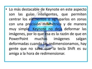 • Lo más destacable de Keynote en este aspecto
son las guías inteligentes, que permiten
centrar los elementos o agruparlos en zonas
con una precisión milimétrica y de manera
muy simple. Keynote no deja deformar las
imágenes, por lo que esa es la razón de que en
PowerPoint muchas imágenes salgan
deformadas cuando las redimensionamos, hay
gente que no sabe que la tecla Shift es su
amiga a la hora de redimensionar.
 