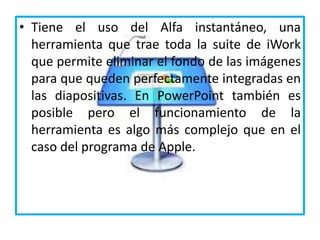 • Tiene el uso del Alfa instantáneo, una
herramienta que trae toda la suite de iWork
que permite eliminar el fondo de las imágenes
para que queden perfectamente integradas en
las diapositivas. En PowerPoint también es
posible pero el funcionamiento de la
herramienta es algo más complejo que en el
caso del programa de Apple.
 