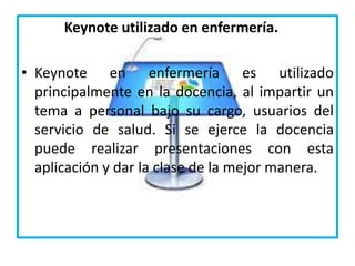 Keynote utilizado en enfermería.
• Keynote en enfermería es utilizado
principalmente en la docencia, al impartir un
tema a personal bajo su cargo, usuarios del
servicio de salud. Si se ejerce la docencia
puede realizar presentaciones con esta
aplicación y dar la clase de la mejor manera.
 