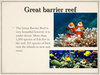 Great barrier reef
The Great Barrier Reef is
very beautiful however it is
under threat. More than
1,500 species of fish live in
the reef. 215 species of bird
visit the islands to nest and
roost.

 