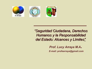 “ Seguridad Ciudadana, Derechos Humanos y la Responsabilidad del Estado: Alcances y Límites ”   Prof. Lucy Arraya M.A .   E-mail: profearraya@gmail.com 