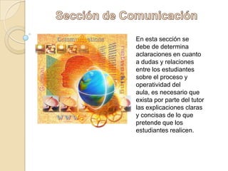 Sección de ComunicaciónEn esta sección se debe de determina aclaraciones en cuanto a dudas y relaciones entre los estudiantes sobre el proceso y operatividad del aula, es necesario que exista por parte del tutor las explicaciones claras y concisas de lo que pretende que los estudiantes realicen.