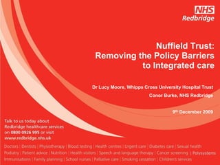 Nuffield Trust:
 Removing the Policy Barriers
           to Integrated care

Dr Lucy Moore, Whipps Cross University Hospital Trust
                        Conor Burke, NHS Redbridge


                                   9th December 2009
 