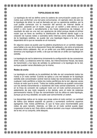 TOPOLOGIAS DE RED

La topología de red se define como la cadena de comunicación usada por los
nodos que conforman una red para comunicarse. Un ejemplo claro de esto es
la topología de árbol, la cual es llamada así por su apariencia estética, por la
cual puede comenzar con la inserción del servicio de internet desde el
proveedor, pasando por el router, luego por un switch y este deriva a otro
switch u otro router o sencillamente a los hosts (estaciones de trabajo), el
resultado de esto es una red con apariencia de árbol porque desde el primer
router que se tiene se ramifica la distribución de internet dando lugar a la
creación de nuevas redes o subredes tanto internas como externas. Además
de la topología estética, se puede dar una topología lógica a la red y eso
dependerá de lo que se necesite en el momento.

En algunos casos se puede usar la palabra arquitectura en un sentido relajado
para hablar a la vez de la disposición física del cableado y de cómo el protocolo
considera dicho cableado. Así, en un anillo con una MAU podemos decir que
tenemos una topología en anillo, o de que se trata de un anillo con topología en
estrella.

La topología de red la determina únicamente la configuración de las conexiones
entre nodos. La distancia entre los nodos, las interconexiones físicas, las tasas
de transmisión y los tipos de señales no pertenecen a la topología de la red,
aunque pueden verse afectados por la misma.

Redes de araña

La topología en estrella es la posibilidad de fallo de red conectando todos los
nodos a un nodo central. Cuando se aplica a una red basada en la topología
estrella este concentrador central reenvía todas las transmisiones recibidas de
cualquier nodo periférico a todos los nodos periféricos de la red, algunas veces
incluso al nodo que lo envió. Todos los nodos periféricos se pueden comunicar
con los demás transmitiendo o recibiendo del nodo central solamente. Un fallo
en la línea de conexión de cualquier nodo con el nodo central provocaría el
aislamiento de ese nodo respecto a los demás, pero el resto de sistemas
permanecería intacto. El tipo de concentrador hub se utiliza en esta topología,
aunque ya es muy obsoleto; se suele usar comúnmente un switch.

La desventaja radica en la carga que recae sobre el nodo central. La cantidad
de tráfico que deberá soportar es grande y aumentará conforme vayamos
agregando más nodos periféricos, lo que la hace poco recomendable para
redes de gran tamaño. Además, un fallo en el nodo central puede dejar
inoperante a toda la red. Esto último conlleva también una mayor vulnerabilidad
de la red, en su conjunto, ante ataques.
 