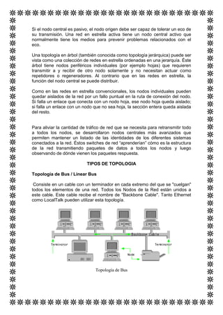 Si el nodo central es pasivo, el nodo origen debe ser capaz de tolerar un eco de
su transmisión. Una red en estrella activa tiene un nodo central activo que
normalmente tiene los medios para prevenir problemas relacionados con el
eco.

Una topología en árbol (también conocida como topología jerárquica) puede ser
vista como una colección de redes en estrella ordenadas en una jerarquía. Éste
árbol tiene nodos periféricos individuales (por ejemplo hojas) que requieren
transmitir a y recibir de otro nodo solamente y no necesitan actuar como
repetidores o regeneradores. Al contrario que en las redes en estrella, la
función del nodo central se puede distribuir.

Como en las redes en estrella convencionales, los nodos individuales pueden
quedar aislados de la red por un fallo puntual en la ruta de conexión del nodo.
Si falla un enlace que conecta con un nodo hoja, ese nodo hoja queda aislado;
si falla un enlace con un nodo que no sea hoja, la sección entera queda aislada
del resto.


Para aliviar la cantidad de tráfico de red que se necesita para retransmitir todo
a todos los nodos, se desarrollaron nodos centrales más avanzados que
permiten mantener un listado de las identidades de los diferentes sistemas
conectados a la red. Éstos switches de red “aprenderían” cómo es la estructura
de la red transmitiendo paquetes de datos a todos los nodos y luego
observando de dónde vienen los paquetes respuesta.

                            TIPOS DE TOPOLOGIA

Topología de Bus / Linear Bus

 Consiste en un cable con un terminador en cada extremo del que se "cuelgan"
todos los elementos de una red. Todos los Nodos de la Red están unidos a
este cable. Este cable recibe el nombre de "Backbone Cable". Tanto Ethernet
como LocalTalk pueden utilizar esta topología.




                                Topología de Bus
 