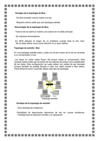 Ventajas de la topología de Bus:

 · Es fácil conectar nuevos nodos a la red.

 . Requiere menos cable que una topología estrella.

Desventajas de la topología de Bus:

· Toda la red se caería si hubiera una ruptura en el cable principal.

· Se requieren terminadores.

.Es difícil detectar el origen de un problema cuando toda la red "cae".
· No se debe utilizar como única solución en un gran edificio.

Topología de estrella / Star

En una topología estrella todos y cada uno de los nodos de la red se conectan
a un concentrador o hub.

 Los datos en estas redes fluyen del emisor hasta el concentrador. Este
controla realiza todas las funciones de red además de actuar como amplificador
de los datos. Esta configuración se suele utilizar con cables de par trenzado
aunque también es posible llevarla a cabo con cable coaxial o fibra óptica.
Tanto Ethernet como LocalTalk utilizan este tipo de topología.




                                Topología estrella

  Ventajas de la topología de estrella:

  · Gran facilidad de instalación.

  .Posibilidad de desconectar elementos de red sin causar problemas.
  · Facilidad para la detección de fallo y su reparación.
 