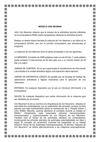 MODELO VON NEUMAN

John Von Newman observo que la torpeza de la aritmética decimal utilizadas
en la computadora ENIAC podía remplazarse utilizando la aritmética binaria.

Realizo un diseño básico llamado la máquina de Von Newman y se utilizo en la
computadora EDVAC que fue la primera computadora que almacenaba el
programa.

La máquina de Von Newman tenía 5 partes principales y son las siguientes:

LA MEMORIA: Constaba de 4096 palabras cada una de 40 bits. Y cada palabra
podía contener 2 instrucciones de 20 bits cada una o un número entero de 39
bits y su signo.

UNIDAD DE CONTROL: Es la que supervisaba la transferencia de información
y la indicaba a la unidad aritmética lógica cual operación debía ejecutar.

UNIDAD DE ARITMATICA LÓGICA: Es aquella que se encarga de realizar las
operaciones aritméticas y lógicas necesarias para la ejecución de una
instrucción.

ENTRADA: Es cualquier dispositivo por el que se introduce información a la
computadora.

SALIDA: Es cualquier dispositivo que recibe información de la máquina para
ser utilizadas por el usuario.

Von Neumann le dio su nombre a la Arquitectura de von Neumann, utilizada en
casi todos los computadores, por su publicación del concepto; aunque muchos
piensan que este nombramiento ignora la contribución de J. Presper Eckert y
John William Mauchly, quienes aportaron al concepto durante su trabajo en
ENIAC.1 Virtualmente, cada computador personal, microcomputador,
minicomputador y supercomputador es una máquina de von Neumann.
También creó el campo de los autómatas celulares sin computadores,
construyendo los primeros ejemplos de autómatas autorreplicables con lápiz y
papel. El concepto de constructor universal fue presentado en su trabajo
póstumo Teoría de los Autómatas Autorreproductivos. El término "máquina de
von Neumann" se refiere alternativamente a las máquinas autorreplicativas.
 