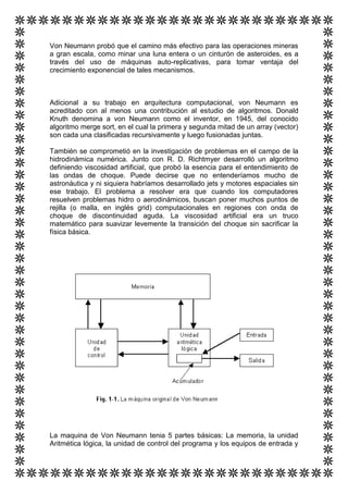 Von Neumann probó que el camino más efectivo para las operaciones mineras
a gran escala, como minar una luna entera o un cinturón de asteroides, es a
través del uso de máquinas auto-replicativas, para tomar ventaja del
crecimiento exponencial de tales mecanismos.



Adicional a su trabajo en arquitectura computacional, von Neumann es
acreditado con al menos una contribución al estudio de algoritmos. Donald
Knuth denomina a von Neumann como el inventor, en 1945, del conocido
algoritmo merge sort, en el cual la primera y segunda mitad de un array (vector)
son cada una clasificadas recursivamente y luego fusionadas juntas.

También se comprometió en la investigación de problemas en el campo de la
hidrodinámica numérica. Junto con R. D. Richtmyer desarrolló un algoritmo
definiendo viscosidad artificial, que probó la esencia para el entendimiento de
las ondas de choque. Puede decirse que no entenderíamos mucho de
astronáutica y ni siquiera habríamos desarrollado jets y motores espaciales sin
ese trabajo. El problema a resolver era que cuando los computadores
resuelven problemas hidro o aerodinámicos, buscan poner muchos puntos de
rejilla (o malla, en inglés grid) computacionales en regiones con onda de
choque de discontinuidad aguda. La viscosidad artificial era un truco
matemático para suavizar levemente la transición del choque sin sacrificar la
física básica.




La maquina de Von Neumann tenia 5 partes básicas: La memoria, la unidad
Aritmética lógica, la unidad de control del programa y los equipos de entrada y
 